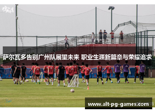 萨尔瓦多告别广州队展望未来 职业生涯新篇章与荣耀追求