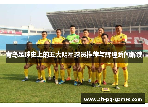 青岛足球史上的五大明星球员推荐与辉煌瞬间解读